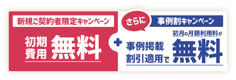 新規ご契約者様限定キャンペーン 初期費用無料! さらに事例割キャンペーン 事例掲載割引適用で書付きの月額利用料が無料!