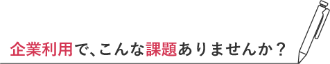 企業利用で、こんな課題ありませんか？