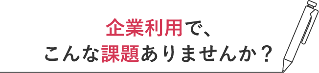企業利用で、こんな課題ありませんか？